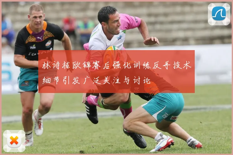 林诗栋欧锦赛后强化训练反手技术细节引发广泛关注与讨论