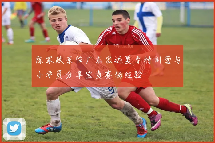 陈家政亲临广东宏远夏季特训营与小学员分享宝贵赛场经验